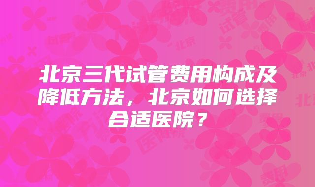 北京三代试管费用构成及降低方法,北京如何选择合适医院?