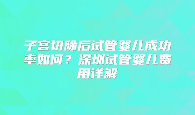 子宫切除后试管婴儿成功率如何？深圳试管婴儿费用详解