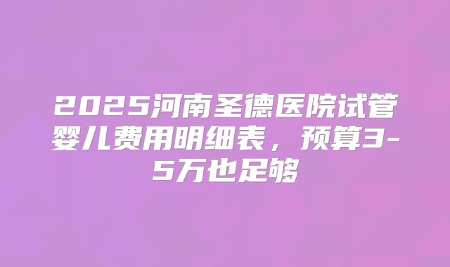 2025河南圣德医院试管婴儿费用明细表,预算3-5万也足够