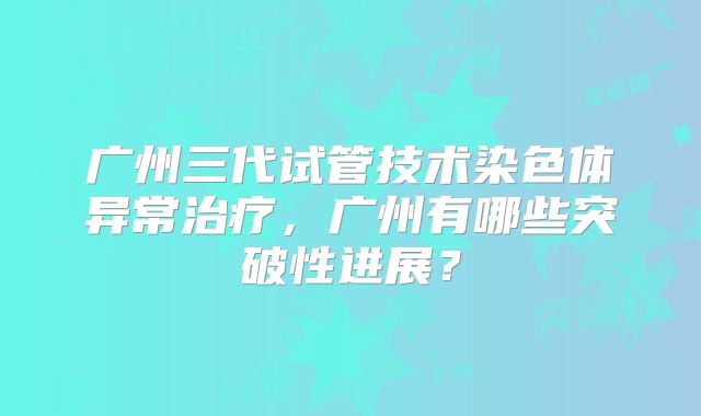 广州三代试管技术染色体异常治疗,广州有哪些突破性进展?