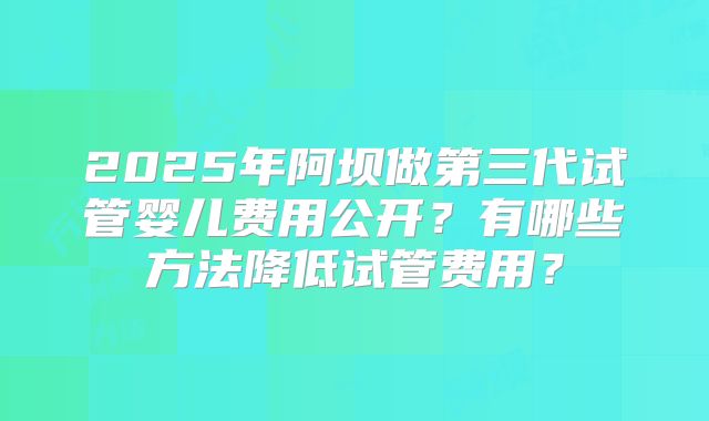 2025年阿坝做第三代试管婴儿费用公开?有哪些方法降低试管费用?
