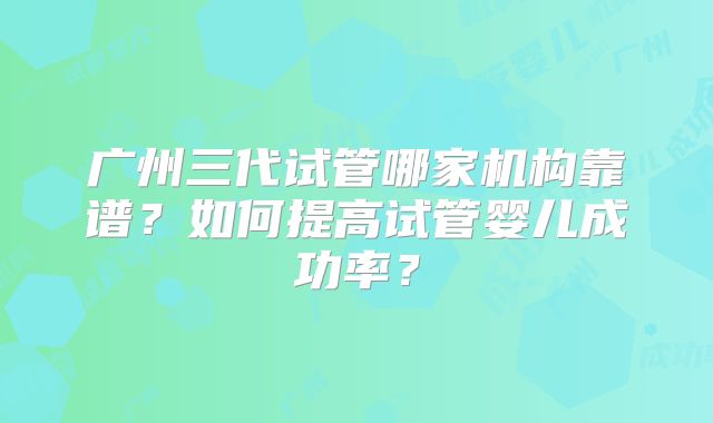 广州三代试管哪家机构靠谱?如何提高试管婴儿成功率?