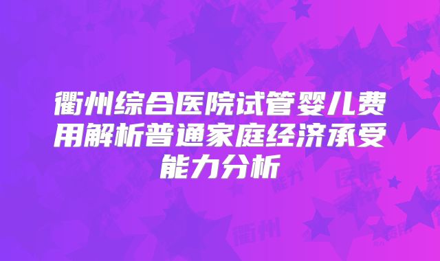 衢州综合医院试管婴儿费用解析普通家庭经济承受能力分析
