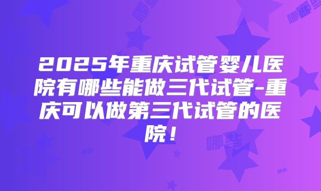 2025年重庆试管婴儿医院有哪些能做三代试管-重庆可以做第三代试管的医院!