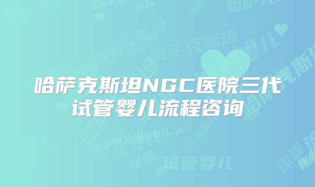 哈萨克斯坦NGC医院三代试管婴儿流程咨询
