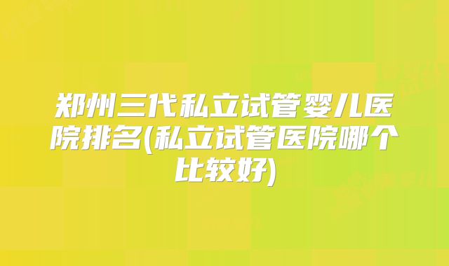 郑州三代私立试管婴儿医院排名(私立试管医院哪个比较好)