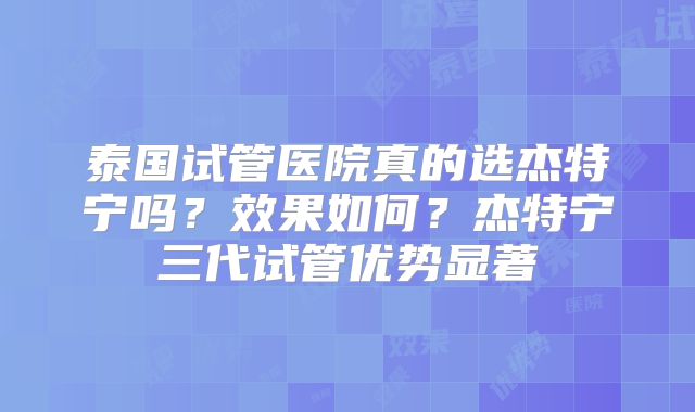 泰国试管医院真的选杰特宁吗?效果如何?杰特宁三代试管优势显著
