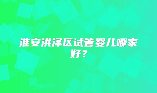 淮安洪泽区试管婴儿哪家好？