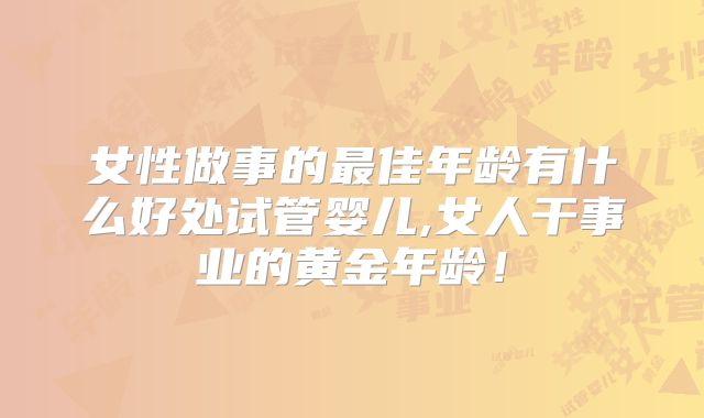 女性做事的最佳年龄有什么好处试管婴儿,女人干事业的黄金年龄！