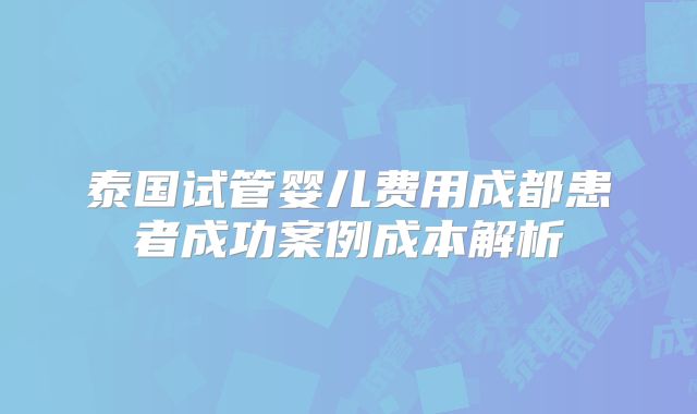 泰国试管婴儿费用成都患者成功案例成本解析