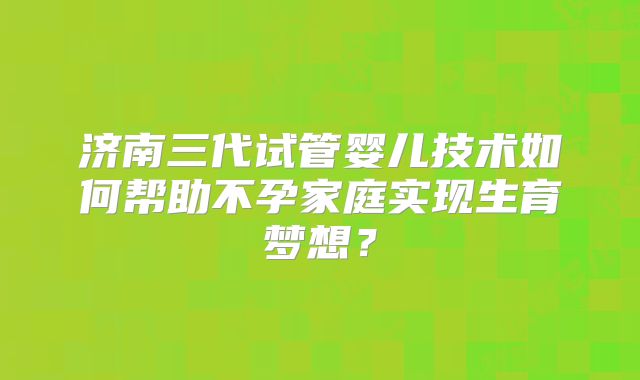 济南三代试管婴儿技术如何帮助不孕家庭实现生育梦想？