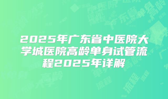 2025年广东省中医院大学城医院高龄单身试管流程2025年详解