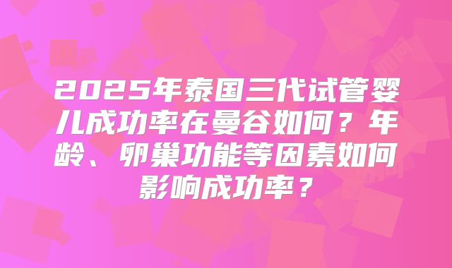 2025年泰国三代试管婴儿成功率在曼谷如何?年龄、卵巢功能等因素如何影响成功率?