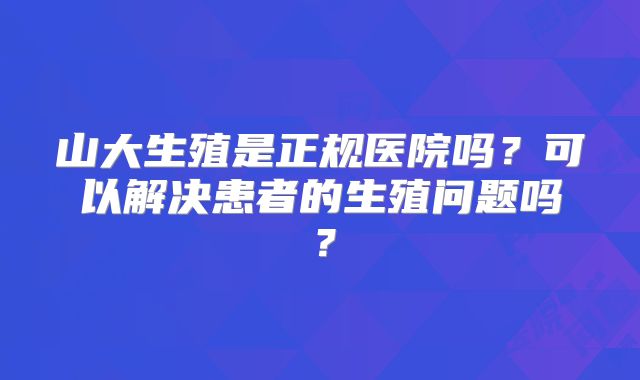 山大生殖是正规医院吗?可以解决患者的生殖问题吗?