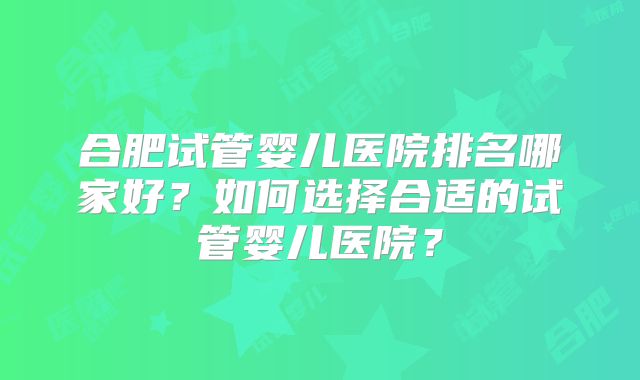 合肥试管婴儿医院排名哪家好？如何选择合适的试管婴儿医院？