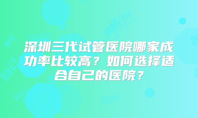 深圳三代试管医院哪家成功率比较高？如何选择适合自己的医院？