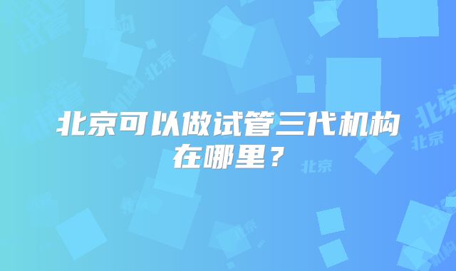 北京可以做试管三代机构在哪里?