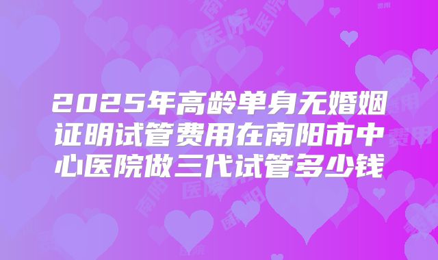 2025年高龄单身无婚姻证明试管费用在南阳市中心医院做三代试管多少钱