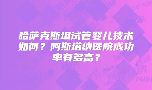 哈萨克斯坦试管婴儿技术如何？阿斯塔纳医院成功率有多高？