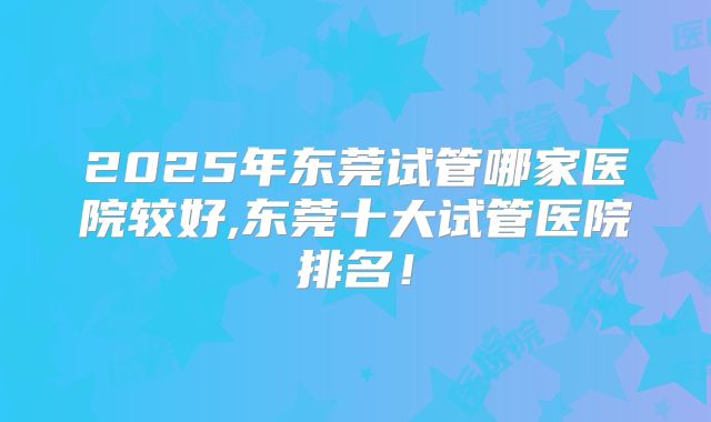 2025年东莞试管哪家医院较好,东莞十大试管医院排名!