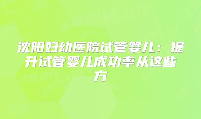 沈阳妇幼医院试管婴儿:提升试管婴儿成功率从这些方