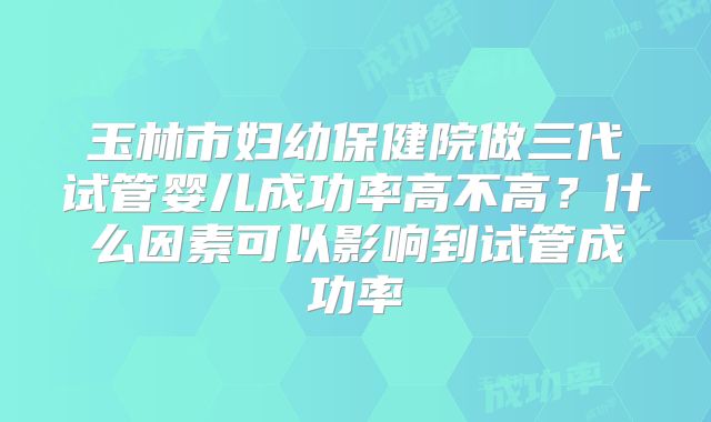 玉林市妇幼保健院做三代试管婴儿成功率高不高?什么因素可以影响到试管成功率