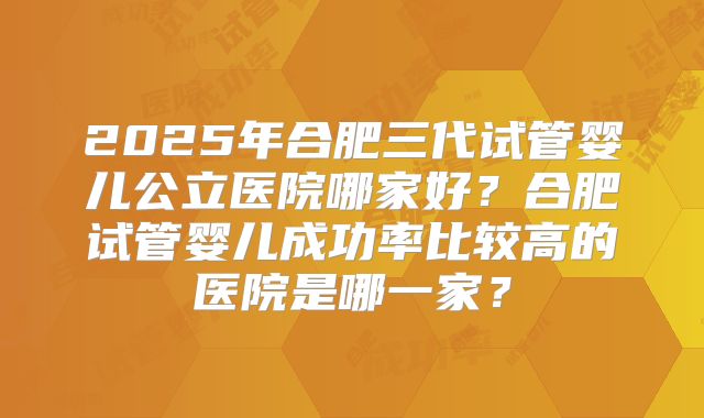 2025年合肥三代试管婴儿公立医院哪家好？合肥试管婴儿成功率比较高的医院是哪一家？