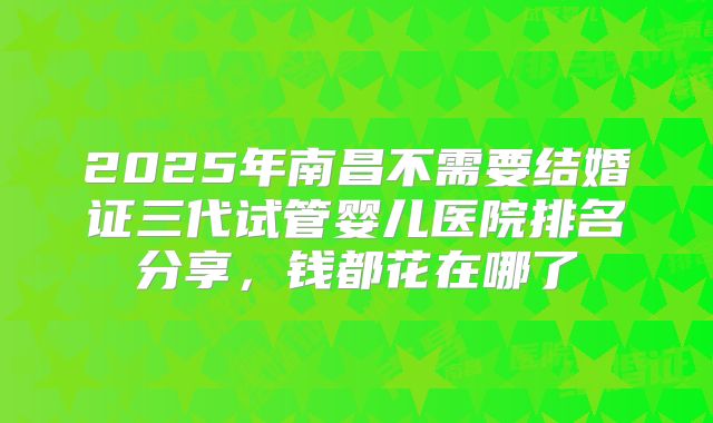 2025年南昌不需要结婚证三代试管婴儿医院排名分享,钱都花在哪了