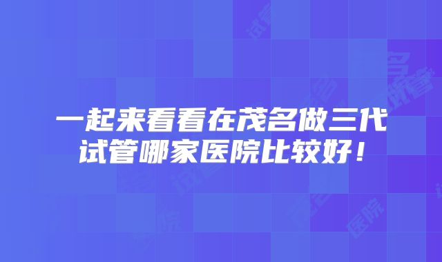 一起来看看在茂名做三代试管哪家医院比较好！