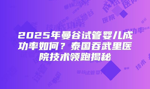 2025年曼谷试管婴儿成功率如何？泰国吞武里医院技术领跑揭秘