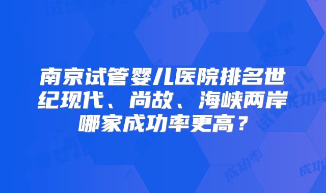 南京试管婴儿医院排名世纪现代、尚故、海峡两岸哪家成功率更高？