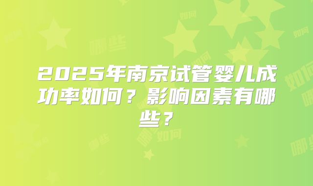 2025年南京试管婴儿成功率如何？影响因素有哪些？