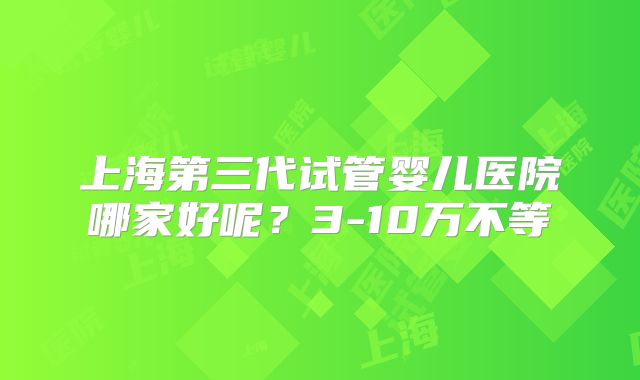 上海第三代试管婴儿医院哪家好呢？3-10万不等
