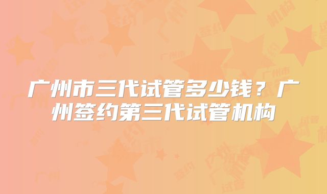 广州市三代试管多少钱?广州签约第三代试管机构
