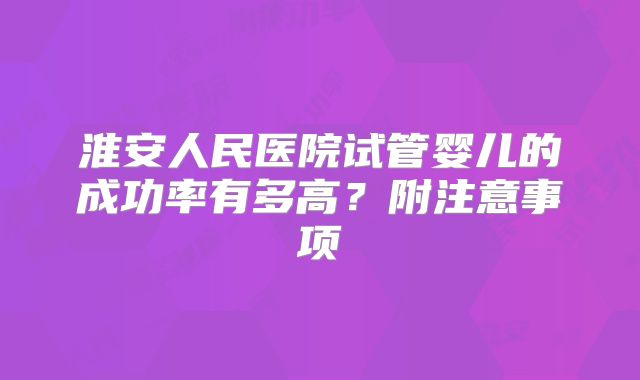 淮安人民医院试管婴儿的成功率有多高?附注意事项