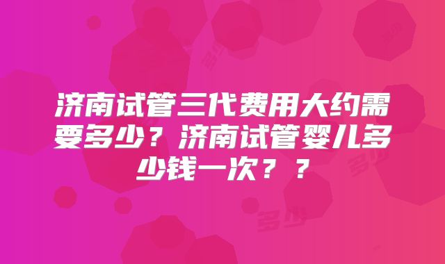 济南试管三代费用大约需要多少？济南试管婴儿多少钱一次？？