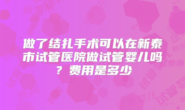 做了结扎手术可以在新泰市试管医院做试管婴儿吗?费用是多少