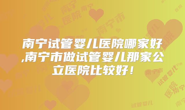 南宁试管婴儿医院哪家好,南宁市做试管婴儿那家公立医院比较好!
