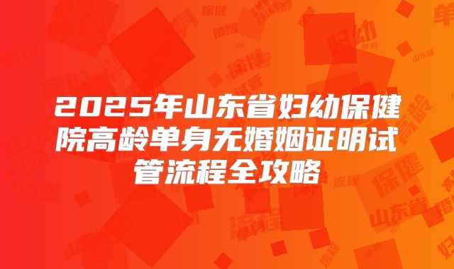 2025年山东省妇幼保健院高龄单身无婚姻证明试管流程全攻略