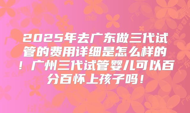 2025年去广东做三代试管的费用详细是怎么样的！广州三代试管婴儿可以百分百怀上孩子吗！