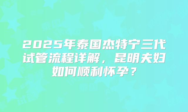 2025年泰国杰特宁三代试管流程详解，昆明夫妇如何顺利怀孕？