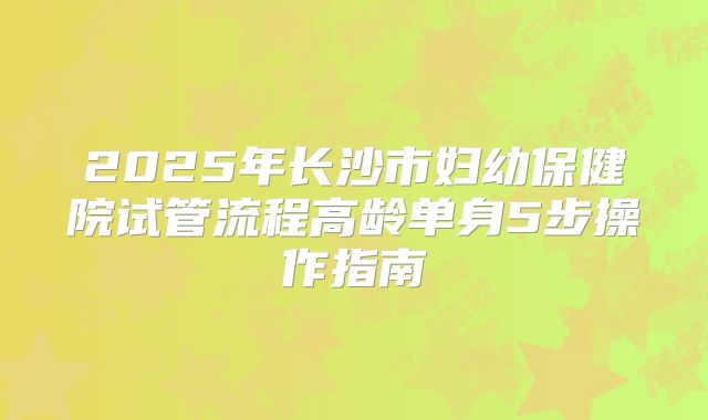 2025年长沙市妇幼保健院试管流程高龄单身5步操作指南