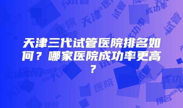 天津三代试管医院排名如何?哪家医院成功率更高?
