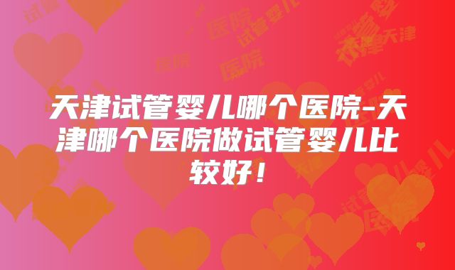 天津试管婴儿哪个医院-天津哪个医院做试管婴儿比较好！