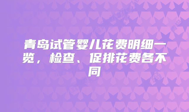 青岛试管婴儿花费明细一览,检查、促排花费各不同
