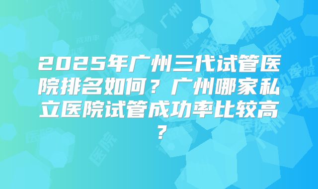 2025年广州三代试管医院排名如何?广州哪家私立医院试管成功率比较高?