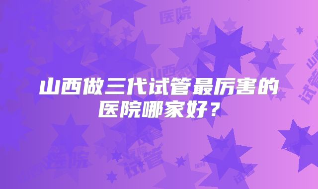 山西做三代试管最厉害的医院哪家好？