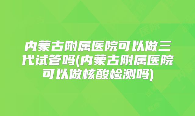 内蒙古附属医院可以做三代试管吗(内蒙古附属医院可以做核酸检测吗)