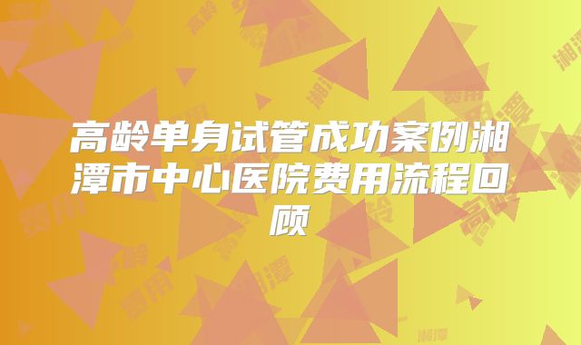 高龄单身试管成功案例湘潭市中心医院费用流程回顾