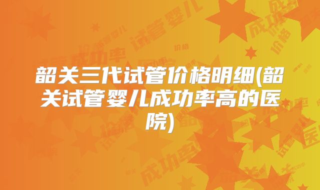 韶关三代试管价格明细(韶关试管婴儿成功率高的医院)